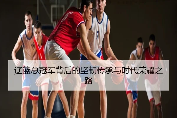 辽篮总冠军背后的坚韧传承与时代荣耀之路
