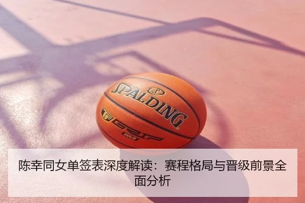 陈幸同女单签表深度解读：赛程格局与晋级前景全面分析