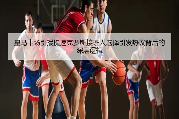 皇马中场引援提速克罗斯接班人选择引发热议背后的深层逻辑