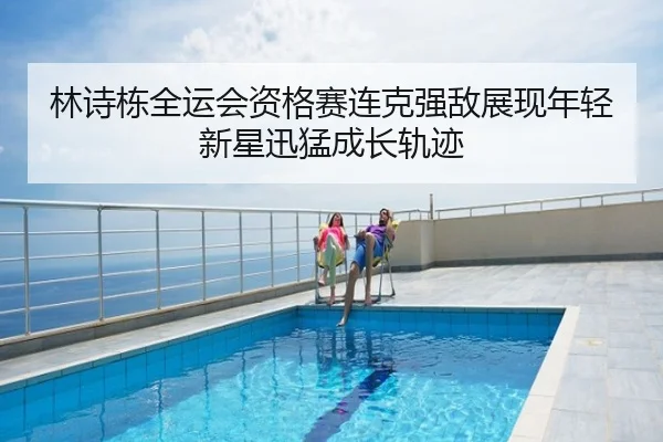 林诗栋全运会资格赛连克强敌展现年轻新星迅猛成长轨迹