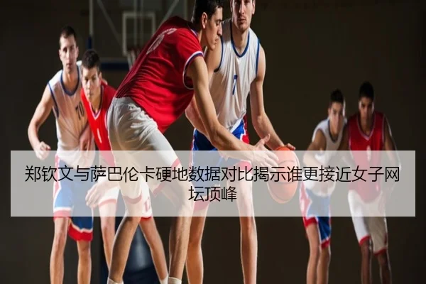 郑钦文与萨巴伦卡硬地数据对比揭示谁更接近女子网坛顶峰