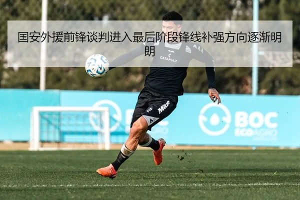 国安外援前锋谈判进入最后阶段锋线补强方向逐渐明朗