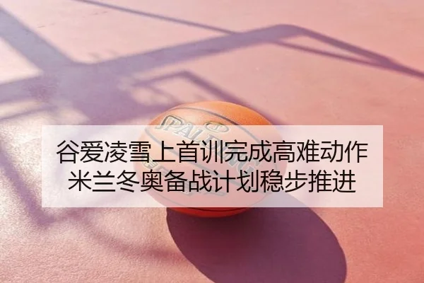 谷爱凌雪上首训完成高难动作 米兰冬奥备战计划稳步推进