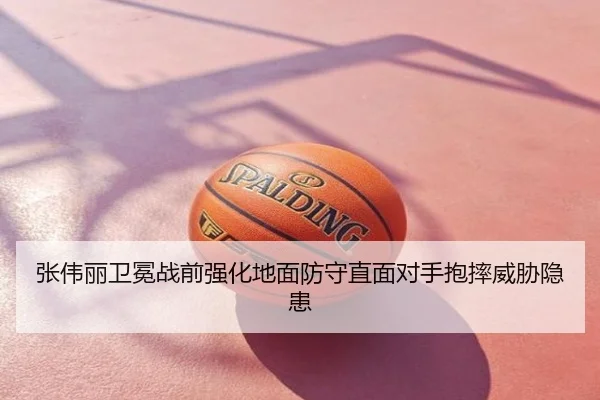 张伟丽卫冕战前强化地面防守直面对手抱摔威胁隐患