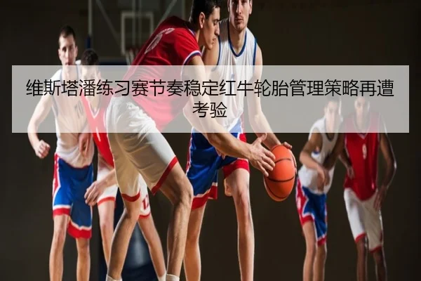 维斯塔潘练习赛节奏稳定红牛轮胎管理策略再遭考验