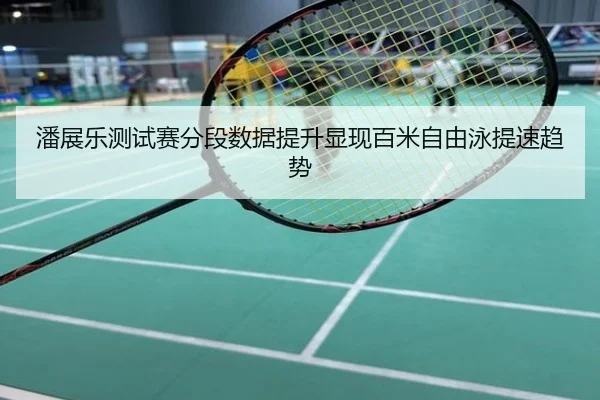 潘展乐测试赛分段数据提升显现百米自由泳提速趋势