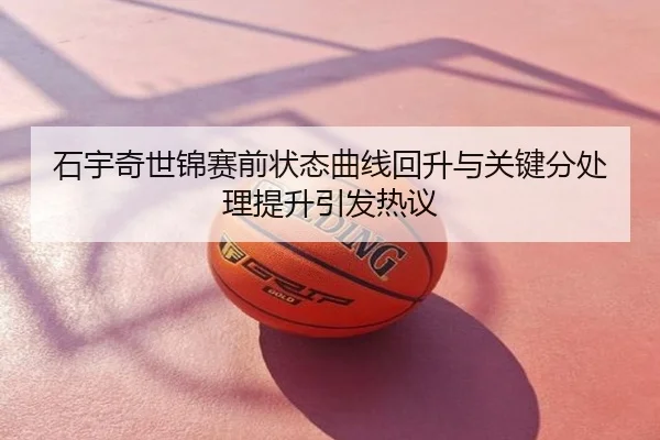 石宇奇世锦赛前状态曲线回升与关键分处理提升引发热议
