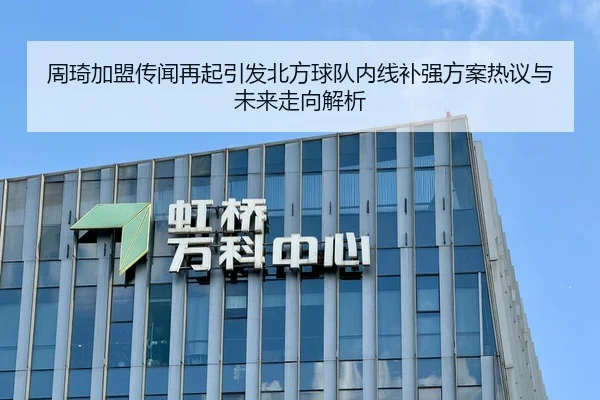 周琦加盟传闻再起引发北方球队内线补强方案热议与未来走向解析