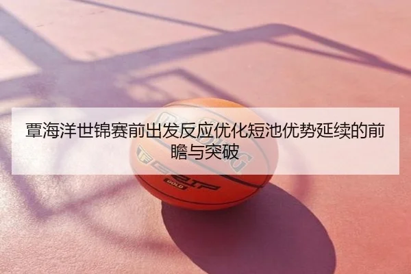 覃海洋世锦赛前出发反应优化短池优势延续的前瞻与突破