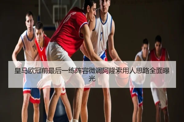 皇马欧冠前最后一练阵容微调阿隆索用人思路全面曝光