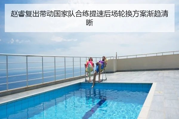 赵睿复出带动国家队合练提速后场轮换方案渐趋清晰