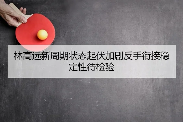 林高远新周期状态起伏加剧反手衔接稳定性待检验