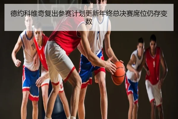德约科维奇复出参赛计划更新年终总决赛席位仍存变数