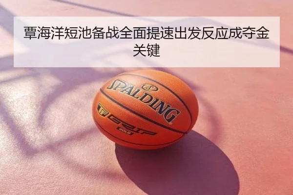 覃海洋短池备战全面提速出发反应成夺金关键