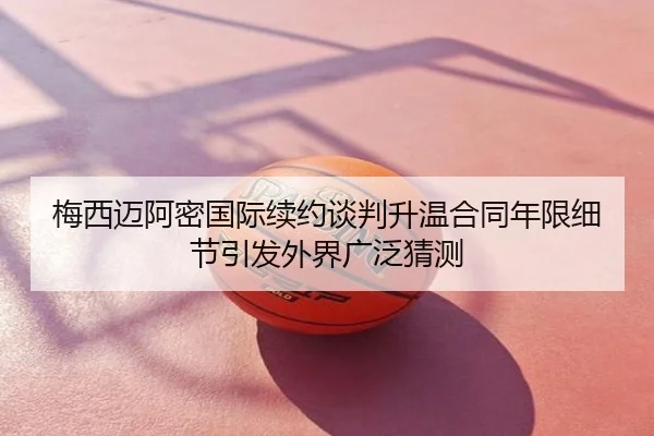 梅西迈阿密国际续约谈判升温合同年限细节引发外界广泛猜测