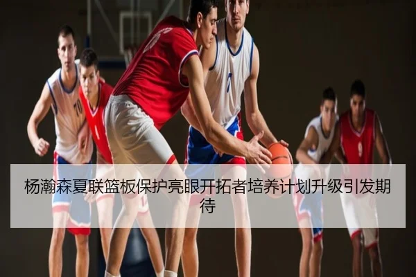 杨瀚森夏联篮板保护亮眼开拓者培养计划升级引发期待
