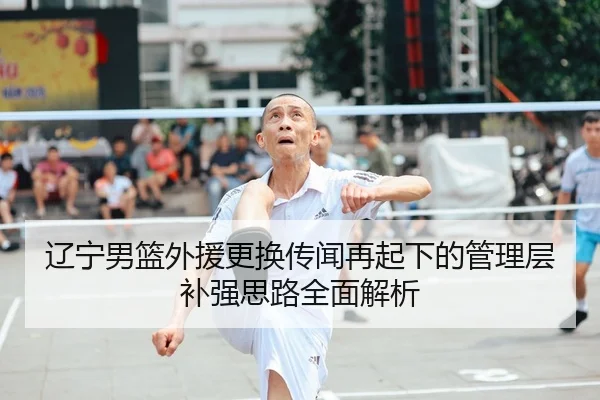 辽宁男篮外援更换传闻再起下的管理层补强思路全面解析