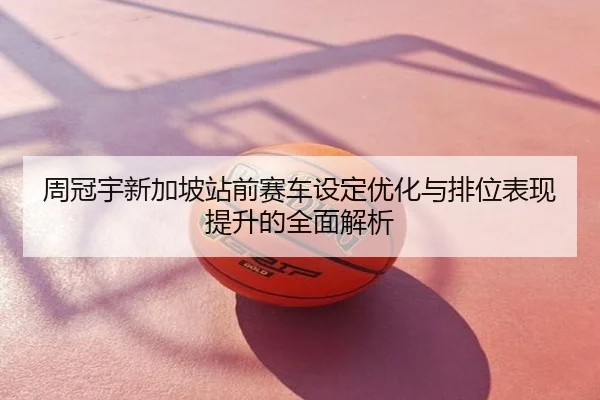 周冠宇新加坡站前赛车设定优化与排位表现提升的全面解析